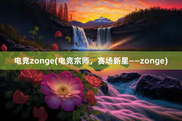 电竞zonge(电竞宗师，赛场新星——zonge)