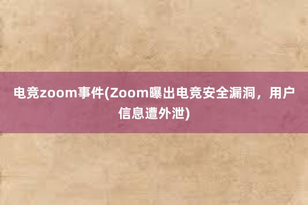 电竞zoom事件(Zoom曝出电竞安全漏洞，用户信息遭外泄)