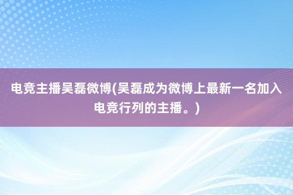 电竞主播吴磊微博(吴磊成为微博上最新一名加入电竞行列的主播。)