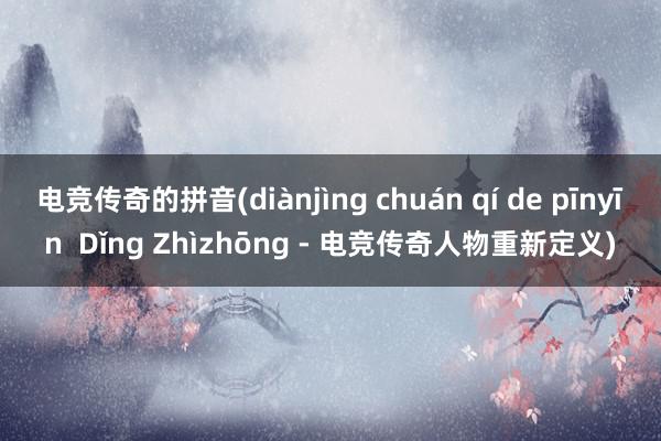 电竞传奇的拼音(diànjìng chuán qí de pīnyīn  Dǐng Zhìzhōng - 电竞传奇人物重新定义)