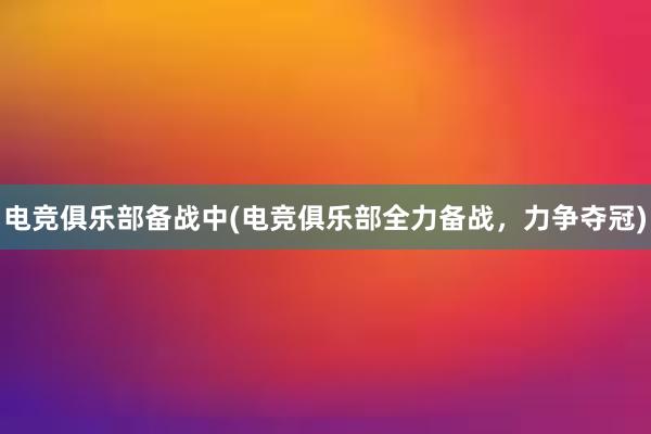 电竞俱乐部备战中(电竞俱乐部全力备战，力争夺冠)