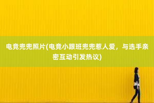 电竞兜兜照片(电竞小跟班兜兜惹人爱，与选手亲密互动引发热议)