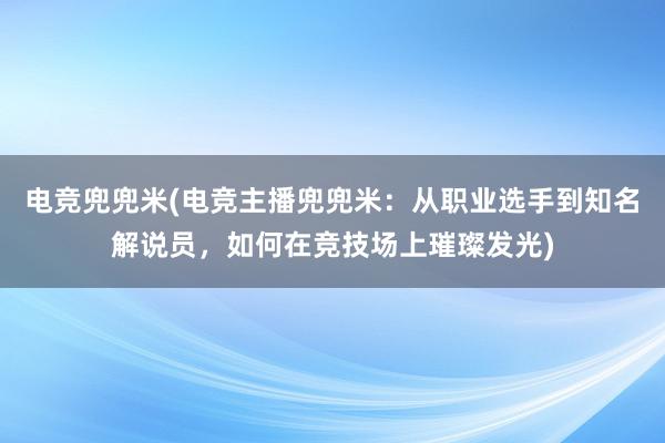 电竞兜兜米(电竞主播兜兜米：从职业选手到知名解说员，如何在竞技场上璀璨发光)