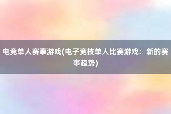 电竞单人赛事游戏(电子竞技单人比赛游戏：新的赛事趋势)