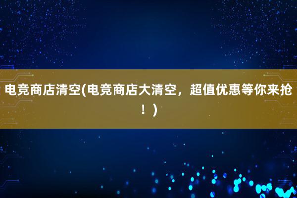 电竞商店清空(电竞商店大清空，超值优惠等你来抢！)