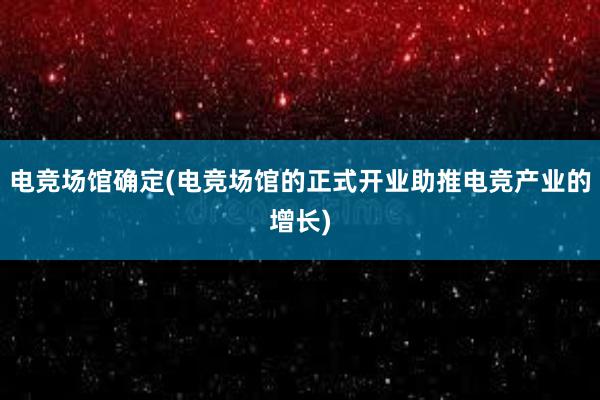 电竞场馆确定(电竞场馆的正式开业助推电竞产业的增长)