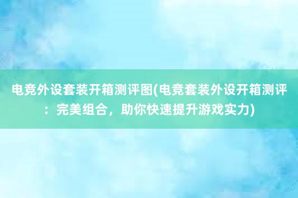 电竞外设套装开箱测评图(电竞套装外设开箱测评：完美组合，助你快速提升游戏实力)