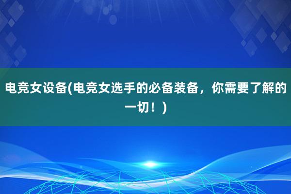 电竞女设备(电竞女选手的必备装备，你需要了解的一切！)