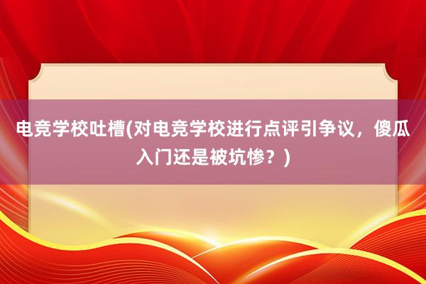 电竞学校吐槽(对电竞学校进行点评引争议，傻瓜入门还是被坑惨？)