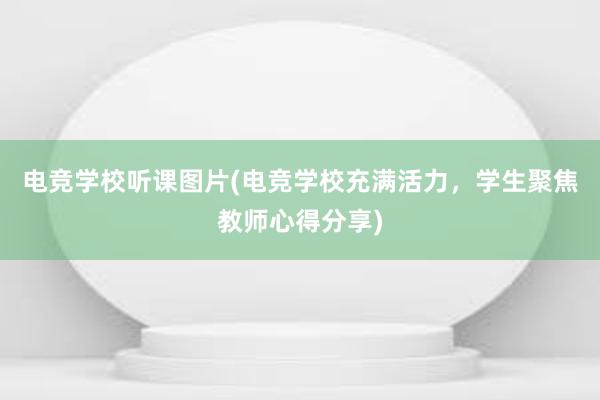 电竞学校听课图片(电竞学校充满活力，学生聚焦教师心得分享)