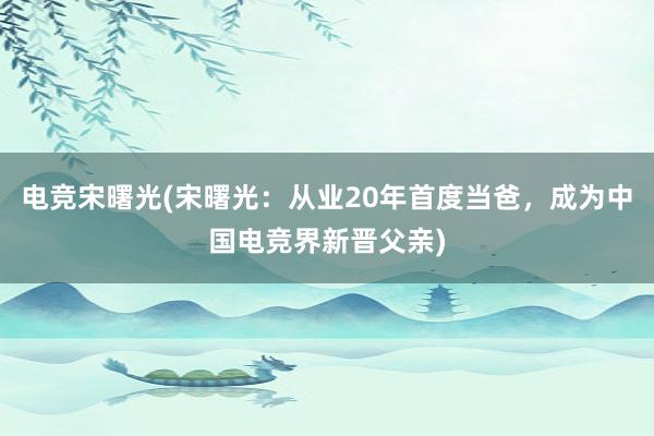 电竞宋曙光(宋曙光：从业20年首度当爸，成为中国电竞界新晋父亲)