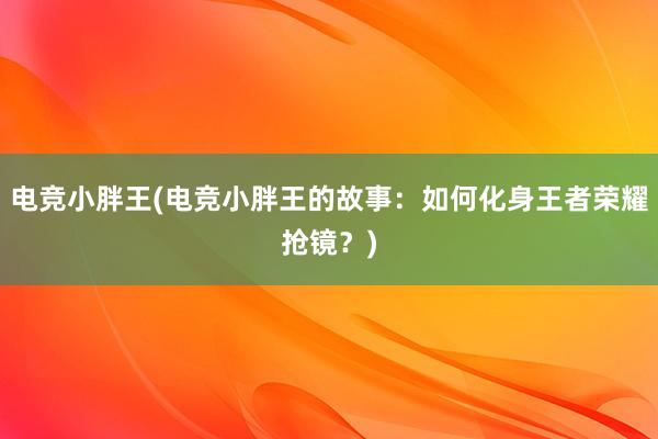 电竞小胖王(电竞小胖王的故事：如何化身王者荣耀抢镜？)