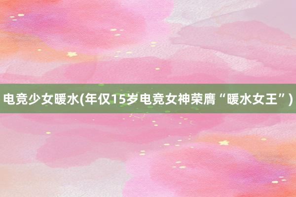 电竞少女暖水(年仅15岁电竞女神荣膺“暖水女王”)