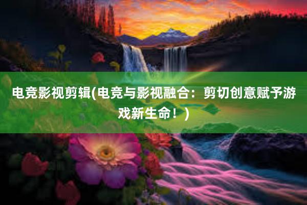 电竞影视剪辑(电竞与影视融合：剪切创意赋予游戏新生命！)