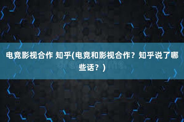 电竞影视合作 知乎(电竞和影视合作？知乎说了哪些话？)