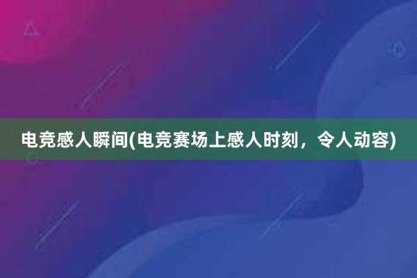 电竞感人瞬间(电竞赛场上感人时刻，令人动容)