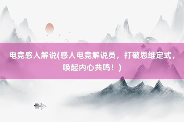 电竞感人解说(感人电竞解说员，打破思维定式，唤起内心共鸣！)