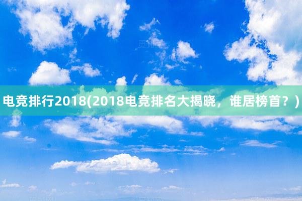 电竞排行2018(2018电竞排名大揭晓，谁居榜首？)