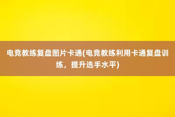 电竞教练复盘图片卡通(电竞教练利用卡通复盘训练，提升选手水平)