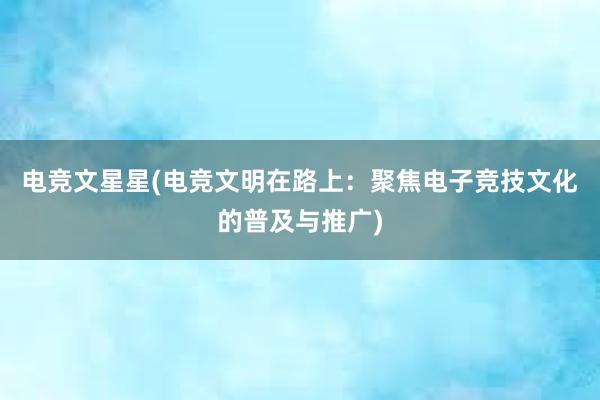 电竞文星星(电竞文明在路上：聚焦电子竞技文化的普及与推广)