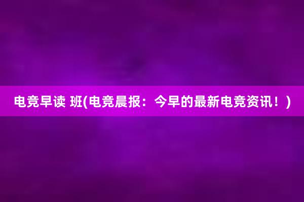 电竞早读 班(电竞晨报：今早的最新电竞资讯！)