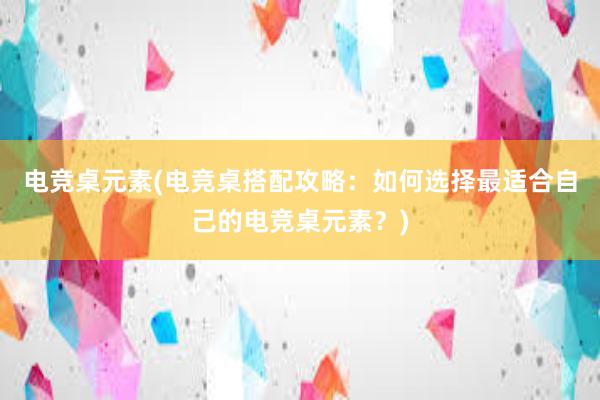 电竞桌元素(电竞桌搭配攻略：如何选择最适合自己的电竞桌元素？)