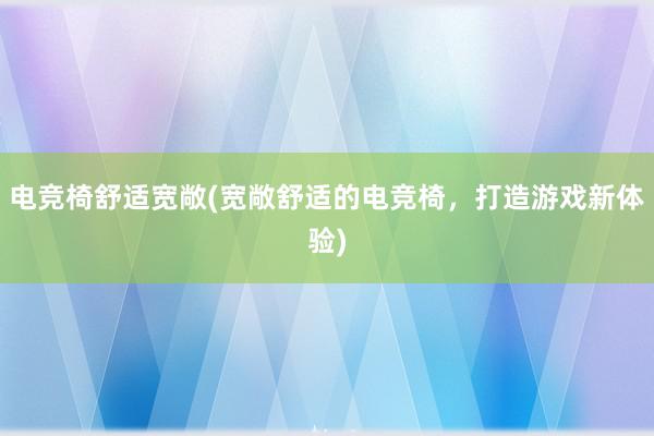 电竞椅舒适宽敞(宽敞舒适的电竞椅，打造游戏新体验)