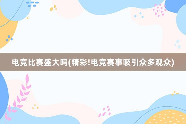 电竞比赛盛大吗(精彩!电竞赛事吸引众多观众)