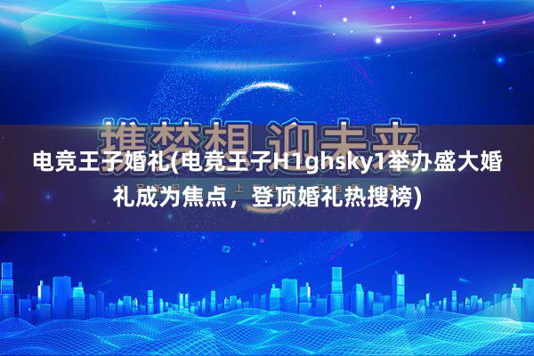 电竞王子婚礼(电竞王子H1ghsky1举办盛大婚礼成为焦点，登顶婚礼热搜榜)