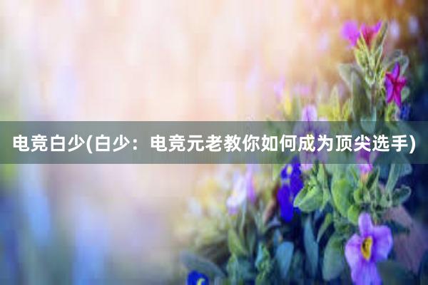 电竞白少(白少：电竞元老教你如何成为顶尖选手)