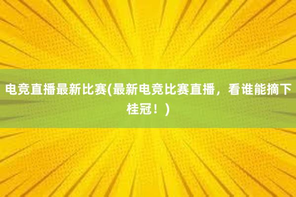 电竞直播最新比赛(最新电竞比赛直播，看谁能摘下桂冠！)