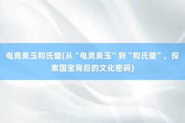 电竞美玉和氏璧(从“电竞美玉”到“和氏璧”，探索国宝背后的文化密码)