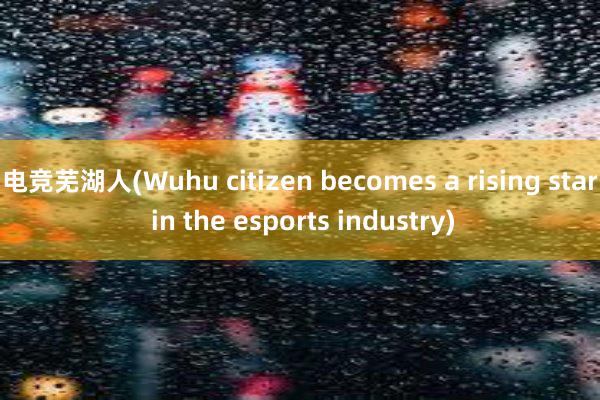 电竞芜湖人(Wuhu citizen becomes a rising star in the esports industry)