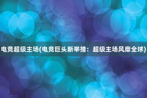 电竞超级主场(电竞巨头新举措：超级主场风靡全球)