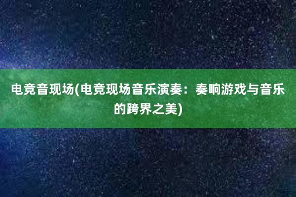 电竞音现场(电竞现场音乐演奏：奏响游戏与音乐的跨界之美)