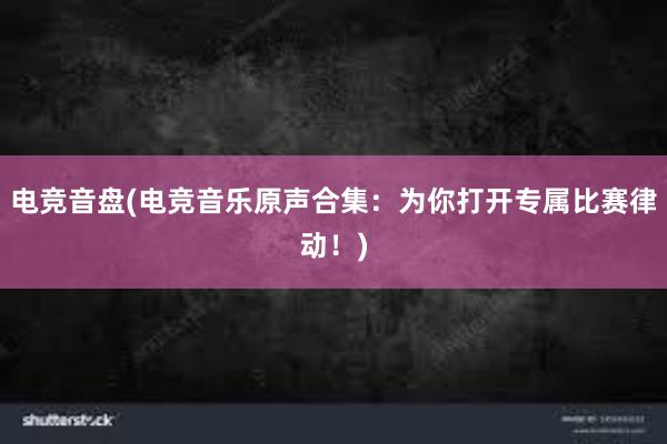 电竞音盘(电竞音乐原声合集：为你打开专属比赛律动！)