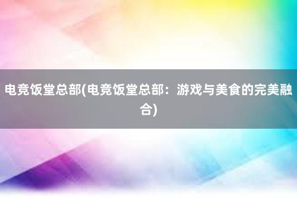 电竞饭堂总部(电竞饭堂总部：游戏与美食的完美融合)