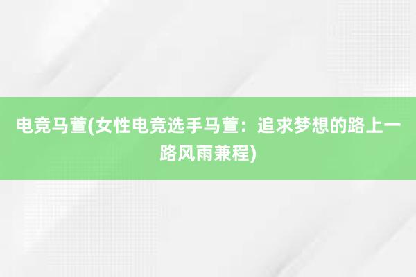 电竞马萱(女性电竞选手马萱：追求梦想的路上一路风雨兼程)