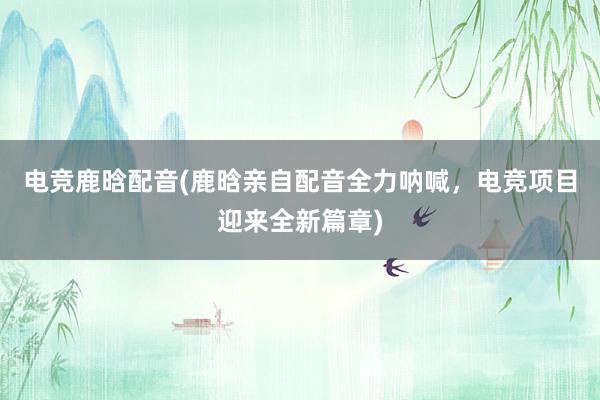 电竞鹿晗配音(鹿晗亲自配音全力呐喊，电竞项目迎来全新篇章)