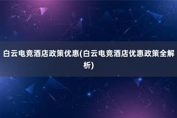 白云电竞酒店政策优惠(白云电竞酒店优惠政策全解析)