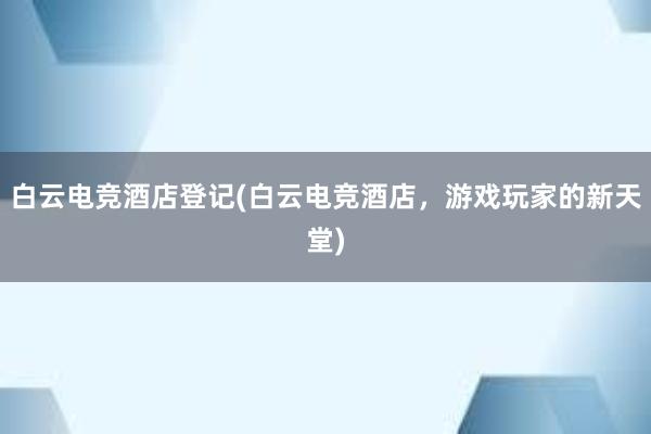 白云电竞酒店登记(白云电竞酒店，游戏玩家的新天堂)