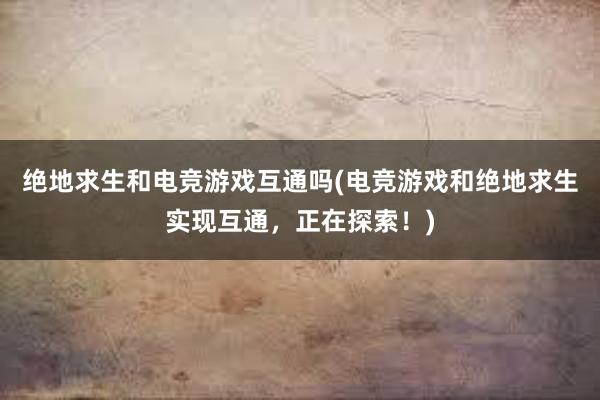 绝地求生和电竞游戏互通吗(电竞游戏和绝地求生实现互通，正在探索！)