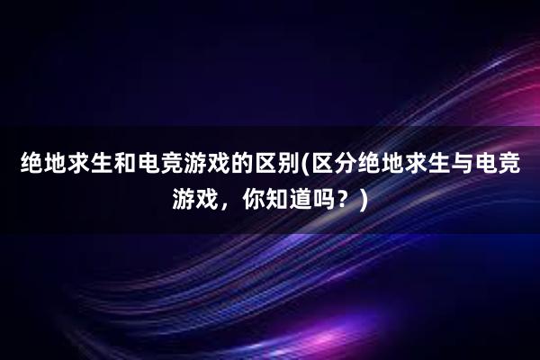 绝地求生和电竞游戏的区别(区分绝地求生与电竞游戏，你知道吗？)