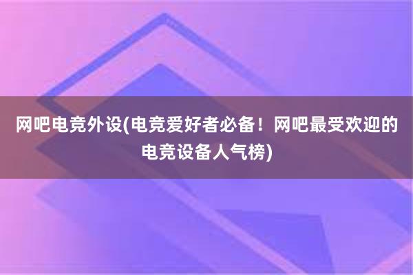 网吧电竞外设(电竞爱好者必备！网吧最受欢迎的电竞设备人气榜)