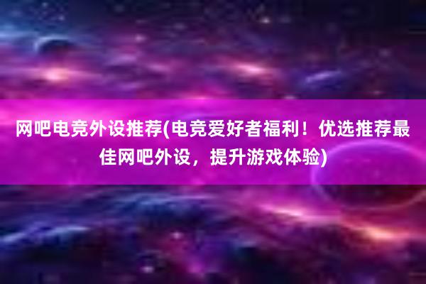 网吧电竞外设推荐(电竞爱好者福利！优选推荐最佳网吧外设，提升游戏体验)