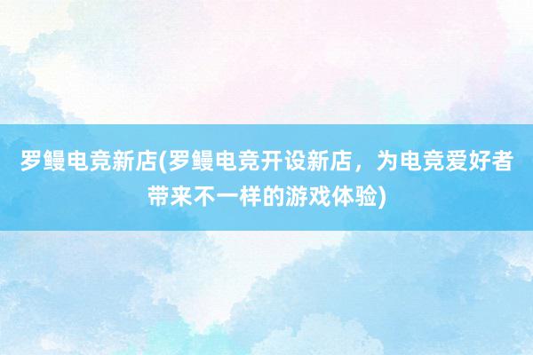 罗鳗电竞新店(罗鳗电竞开设新店，为电竞爱好者带来不一样的游戏体验)