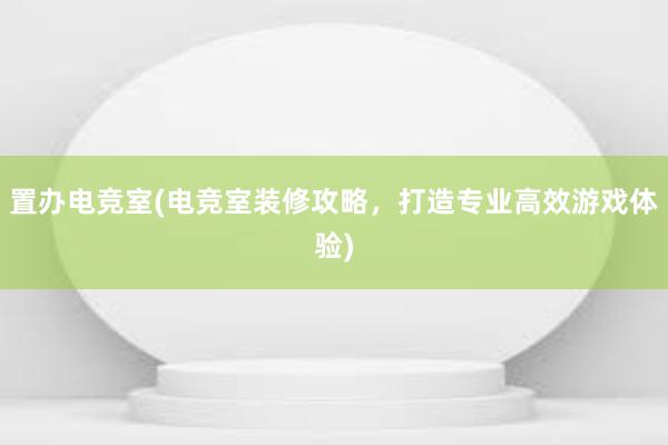 置办电竞室(电竞室装修攻略，打造专业高效游戏体验)