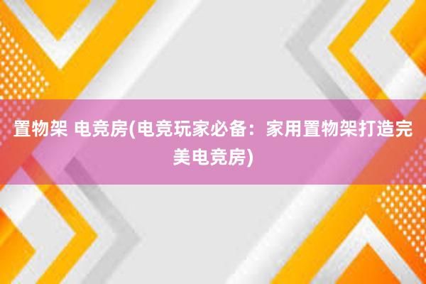 置物架 电竞房(电竞玩家必备：家用置物架打造完美电竞房)