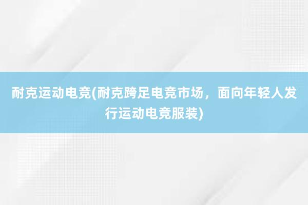 耐克运动电竞(耐克跨足电竞市场，面向年轻人发行运动电竞服装)