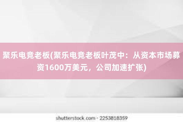 聚乐电竞老板(聚乐电竞老板叶茂中：从资本市场募资1600万美元，公司加速扩张)